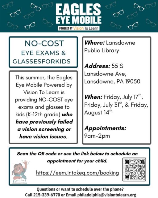 Flyer for the Eagles Eye Mobile powered by Vision To Learn. No-cost eye exams and glasses for kids in grades K through 12 who have failed a vision screening or have vision issues. Located at Lansdowne Public Library, 55 S Lansdowne Ave, Lansdowne, PA 19050. Available Fridays July 17, July 31, and August 14, 9am to 2pm. Schedule at https://eem.intakeq.com/booking or call 215-339-6770 or email philadelphia@visiontolearn.org.